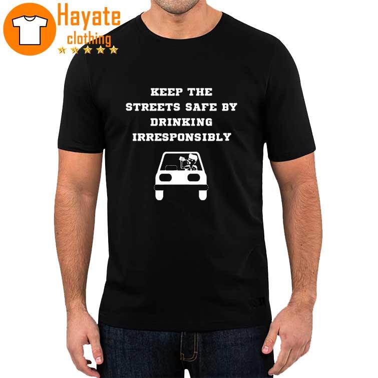 Keep The Streets Safe By Drinking Irresponsibly shirt