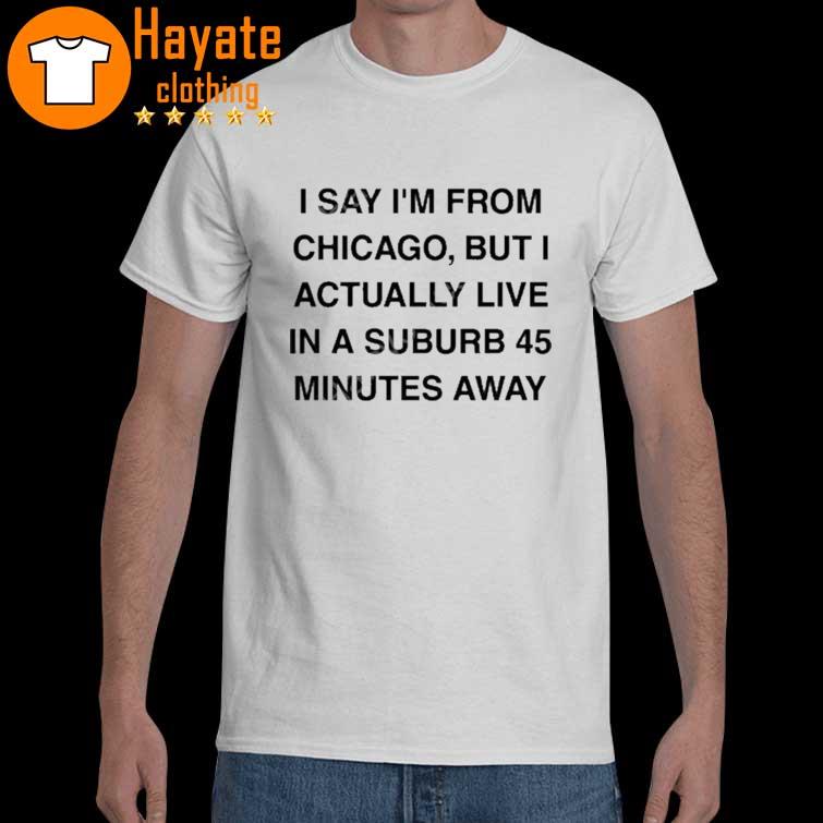 Chicago History I Say I’m From Chicago But I Actually Live In A Suburb 45 Minutes Away shirt